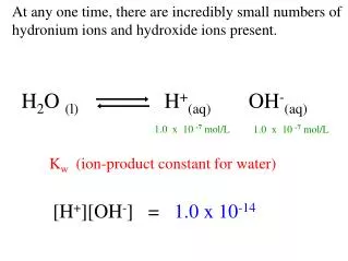 At any one time, there are incredibly small numbers of hydronium ions and hydroxide ions present.