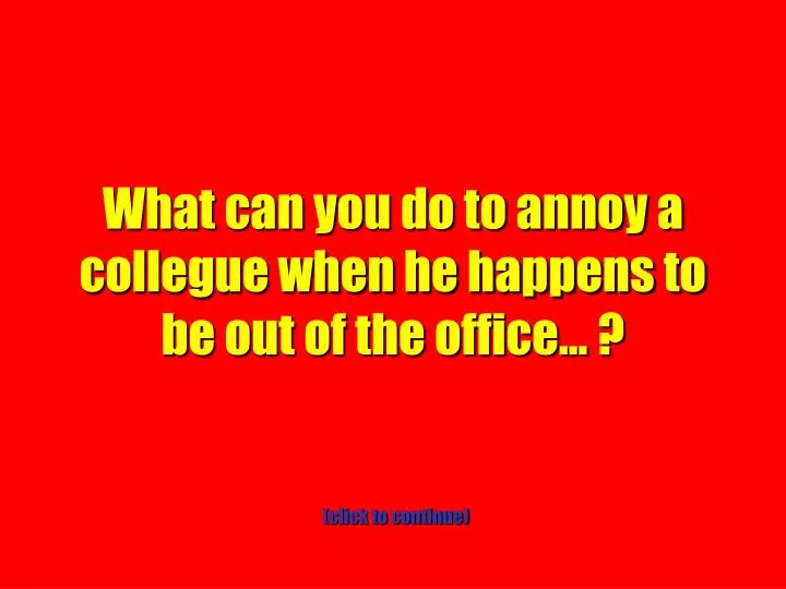 what can you do to annoy a collegue when he happens to be out of the office