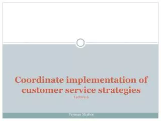 Coordinate implementation of customer service strategies Lecture 6 Payman Shafiee