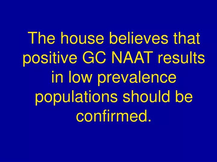 the house believes that positive gc naat results in low prevalence populations should be confirmed