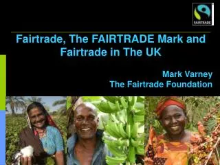 Fairtrade, The FAIRTRADE Mark and Fairtrade in The UK Mark Varney The Fairtrade Foundation