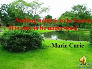 Nothing in life is to be feared. It is only to be understood ---Marie Curie