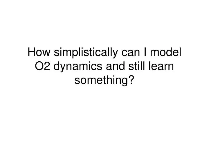 how simplistically can i model o2 dynamics and still learn something