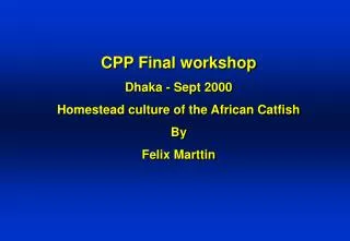 CPP Final workshop Dhaka - Sept 2000 Homestead culture of the African Catfish By Felix Marttin