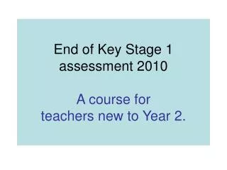End of Key Stage 1 assessment 2010 A course for teachers new to Year 2.