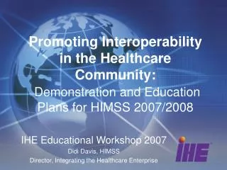 IHE Educational Workshop 2007 Didi Davis, HIMSS Director, Integrating the Healthcare Enterprise