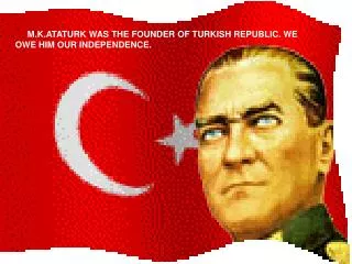 M.K.ATATURK WAS THE FOUNDER OF TURKISH REPUBLIC. WE OWE HIM OUR INDEPENDENCE.