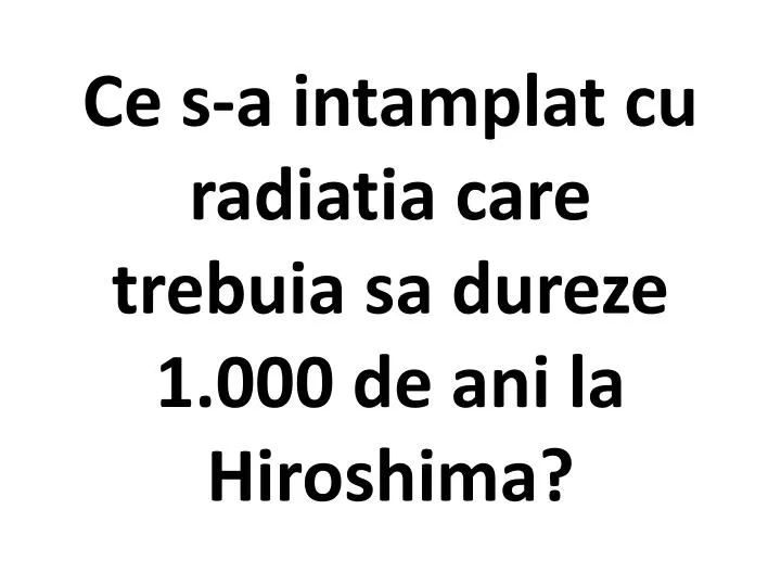 ce s a intamplat cu radiatia care trebuia sa dureze 1 000 de ani la hiroshima