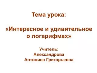 Тема урока: «Интересное и удивительное о логарифмах» Учитель: Александрова Антонина Григорьевна