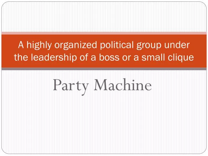 a highly organized political group under the leadership of a boss or a small clique