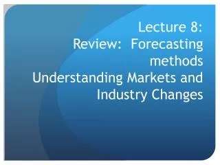 Lecture 8: Review: Forecasting methods Understanding Markets and Industry Changes