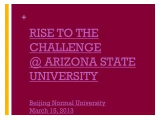 RISE TO THE CHALLENGE @ ARIZONA STATE UNIVERSITY Beijing Normal University March 15, 2013