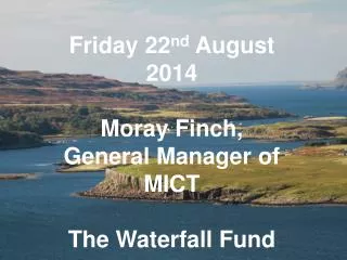 Friday 22 nd August 2014 Moray Finch, General Manager of MICT The Waterfall Fund